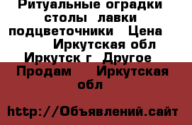 Ритуальные оградки, столы, лавки, подцветочники › Цена ­ 4 500 - Иркутская обл., Иркутск г. Другое » Продам   . Иркутская обл.